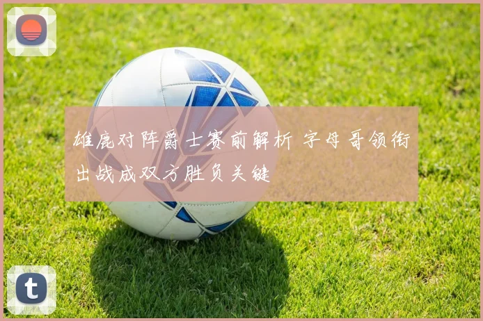雄鹿对阵爵士赛前解析 字母哥领衔出战成双方胜负关键