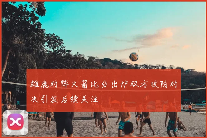 雄鹿对阵火箭比分出炉双方攻防对决引发后续关注