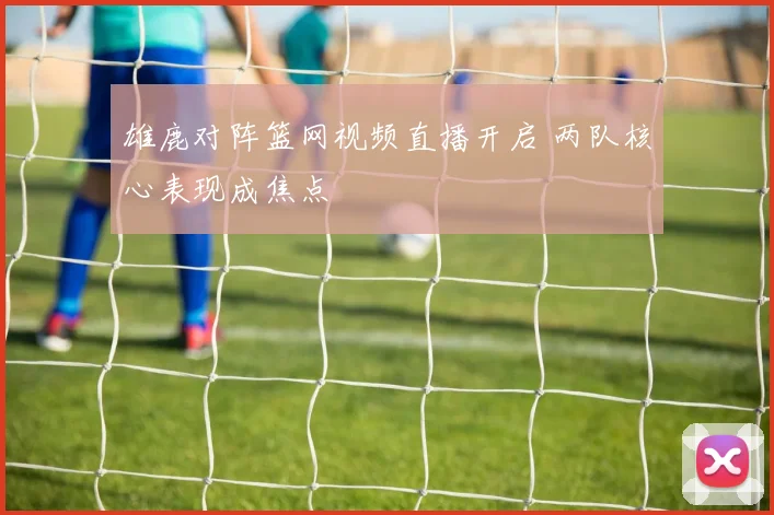 雄鹿对阵篮网视频直播开启 两队核心表现成焦点