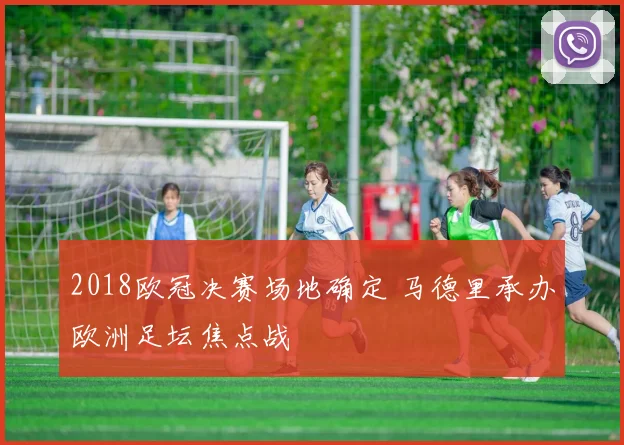 2018欧冠决赛场地确定 马德里承办欧洲足坛焦点战