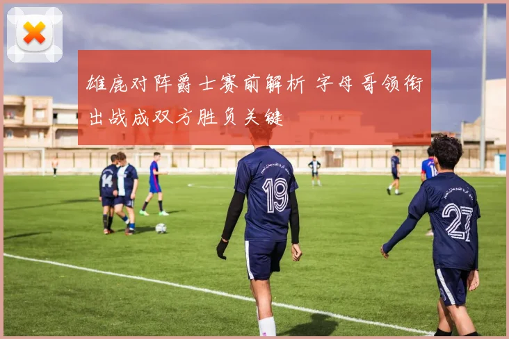 雄鹿对阵爵士赛前解析 字母哥领衔出战成双方胜负关键