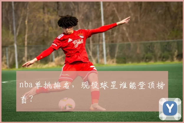 nba单挑排名，现役球星谁能登顶榜首？