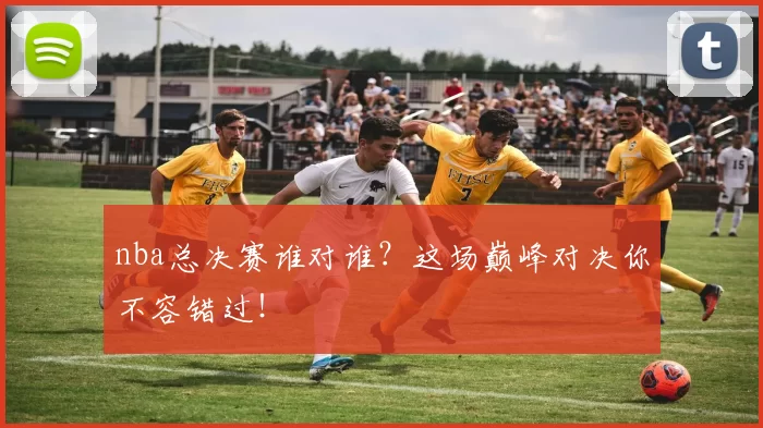 nba总决赛谁对谁？这场巅峰对决你不容错过！