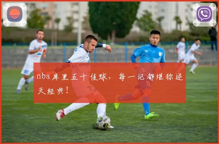 nba库里五十佳球，每一记都堪称逆天经典！