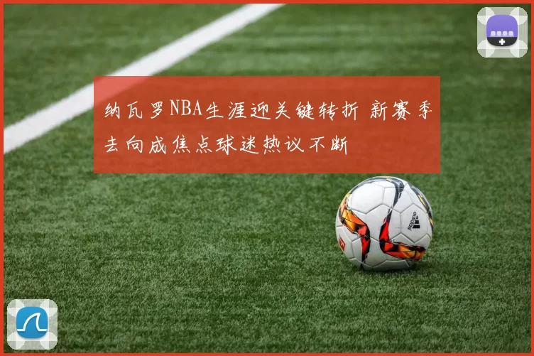 纳瓦罗NBA生涯迎关键转折 新赛季去向成焦点球迷热议不断