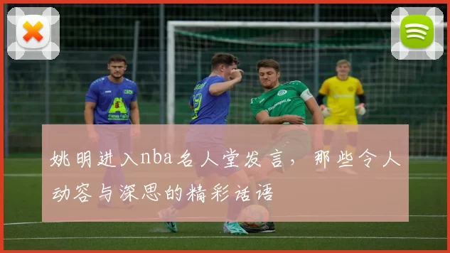 姚明进入nba名人堂发言，那些令人动容与深思的精彩话语
