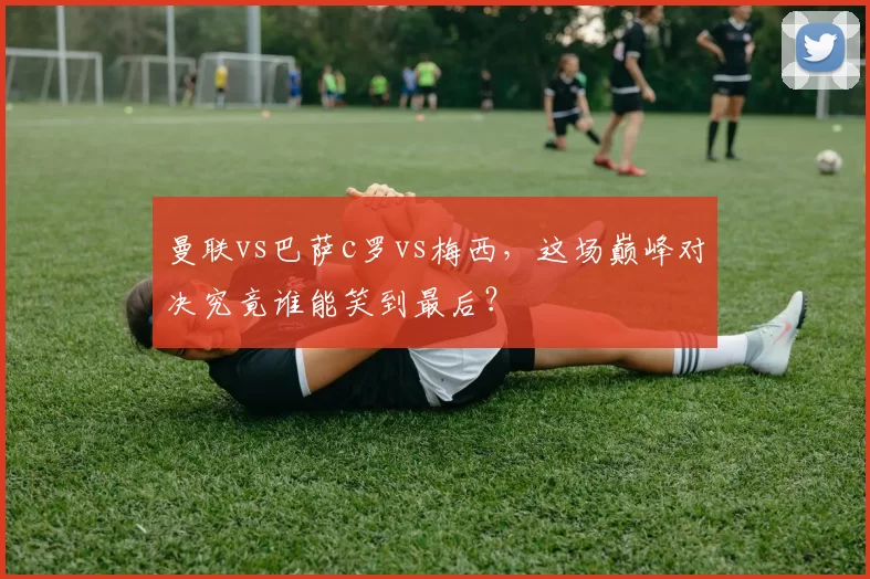 曼联vs巴萨c罗vs梅西，这场巅峰对决究竟谁能笑到最后？