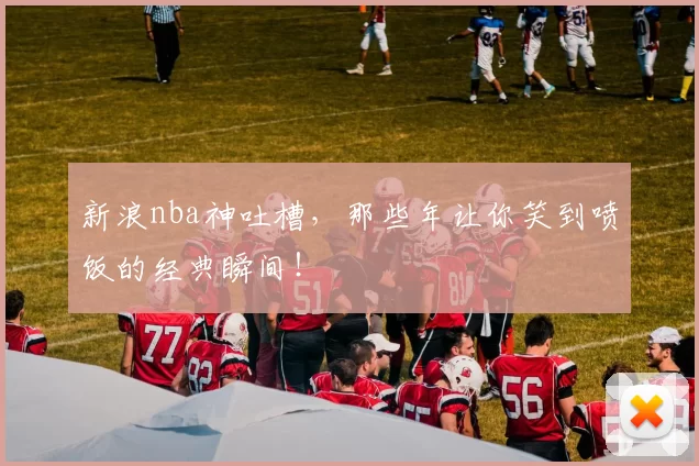 新浪nba神吐槽，那些年让你笑到喷饭的经典瞬间！