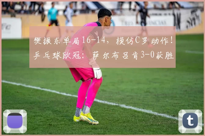 樊振东单局16-14，模仿C罗动作！乒乓球欧冠：萨尔布吕肯3-0获胜