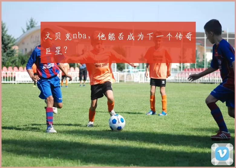 文贝克nba，他能否成为下一个传奇巨星？